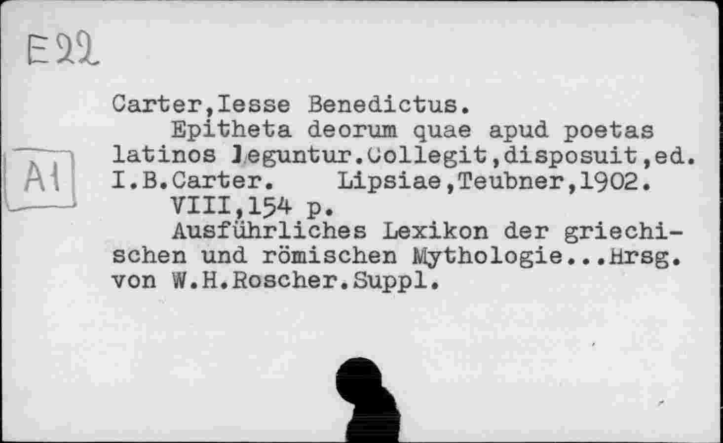 ﻿ESI
ZB
Carter,lesse Benedictus.
Epitheta deorum quae apud poetas latinos leguntur.Collegit,disposait,ed. I.B.Carter.	Lipsiae,Teubner,1902.
VIII,154 p.
Ausführliches Lexikon der griechischen und römischen Mythologie...Hrsg, von W.H.Roscher.Suppl.